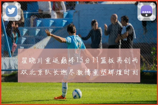 翟晓川重返巅峰15分11篮板再创两双北京队长燃尽激情重塑辉煌时刻