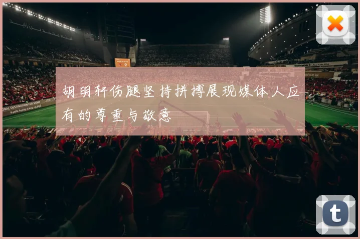 胡明轩伤腿坚持拼搏展现媒体人应有的尊重与敬意