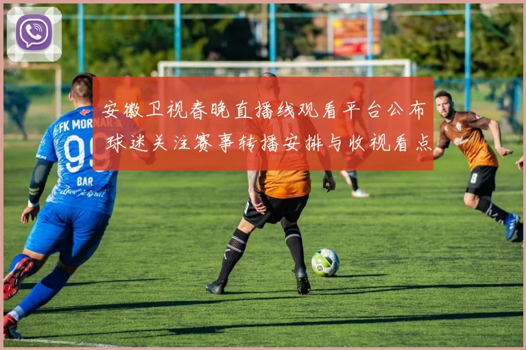 安徽卫视春晚直播线观看平台公布 球迷关注赛事转播安排与收视看点