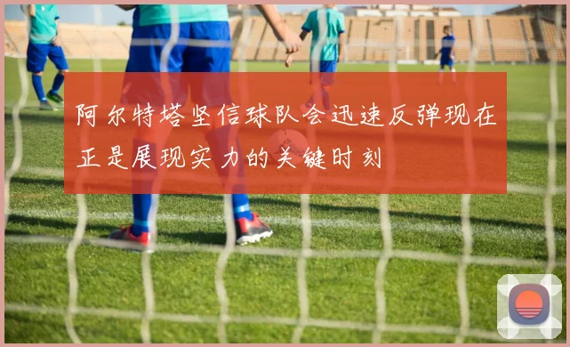 阿尔特塔坚信球队会迅速反弹现在正是展现实力的关键时刻